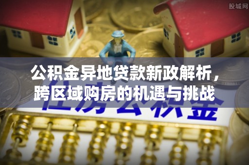 居民公积金异地贷款新政解析，跨区域购房的机遇与挑战