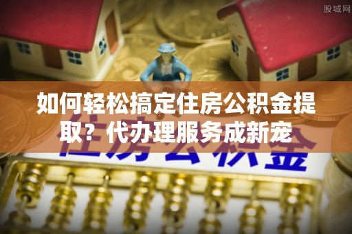 居民如何轻松搞定住房公积金提取？代办理服务成新宠