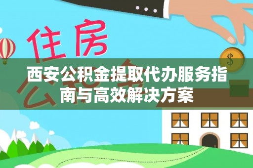 居民西安公积金提取代办服务指南与高效解决方案