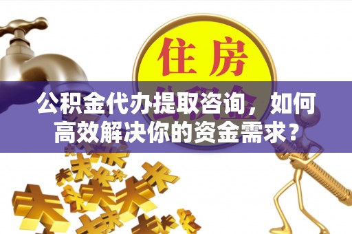 居民公积金代办提取咨询，如何高效解决你的资金需求？
