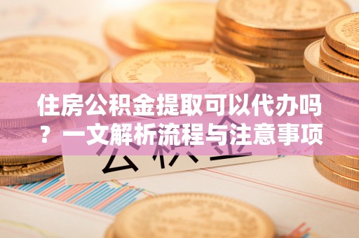 居民住房公积金提取可以代办吗？一文解析流程与注意事项
