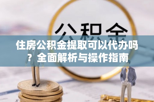 居民住房公积金提取可以代办吗？全面解析与操作指南