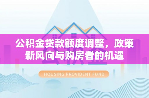 居民公积金贷款额度调整，政策新风向与购房者的机遇