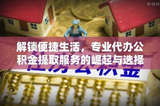 居民解锁便捷生活，专业代办公积金提取服务的崛起与选择