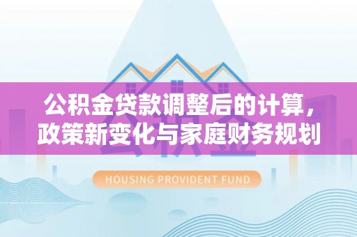 居民公积金贷款调整后的计算，政策新变化与家庭财务规划