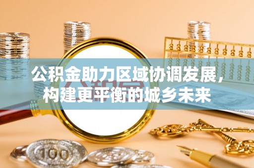 居民公积金助力区域协调发展，构建更平衡的城乡未来