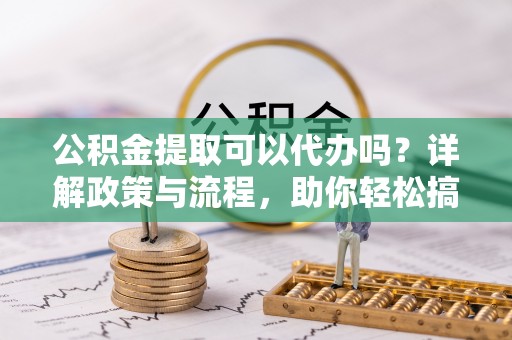 居民公积金提取可以代办吗？详解政策与流程，助你轻松搞定！