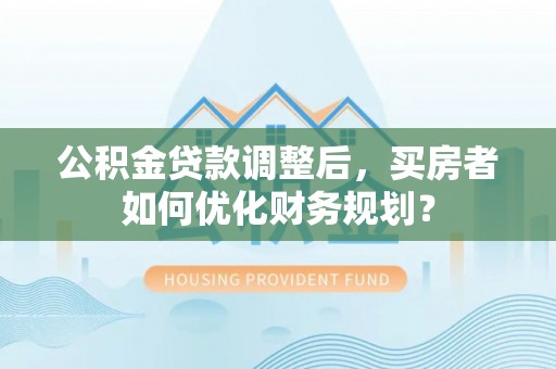 居民公积金贷款调整后，买房者如何优化财务规划？