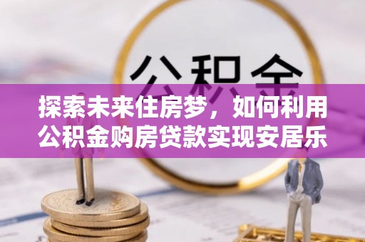 居民探索未来住房梦，如何利用公积金购房贷款实现安居乐业