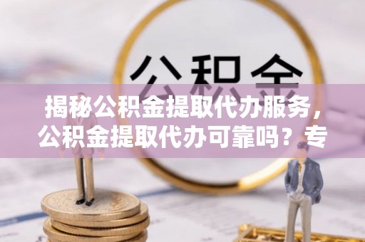 居民揭秘公积金提取代办服务，公积金提取代办可靠吗？专业解析与实用指南