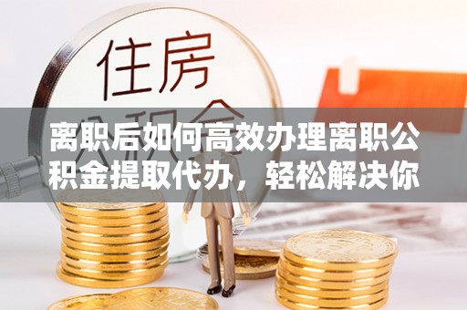 居民离职后如何高效办理离职公积金提取代办，轻松解决你的后顾之忧