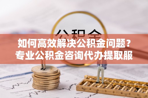 居民如何高效解决公积金问题？专业公积金咨询代办提取服务来帮你