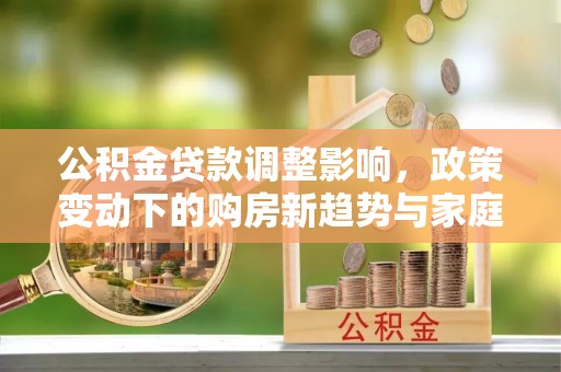 居民公积金贷款调整影响，政策变动下的购房新趋势与家庭财务规划